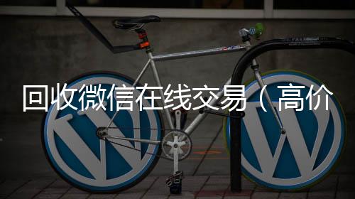 回收微信在线收购微信号秒结账交易（高价回收微信平台）